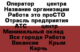 Оператор Call-центра › Название организации ­ Работа-это проСТО › Отрасль предприятия ­ АТС, call-центр › Минимальный оклад ­ 1 - Все города Работа » Вакансии   . Крым,Керчь